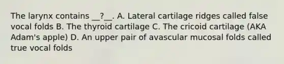 The larynx contains __?__. A. Lateral cartilage ridges called false vocal folds B. The thyroid cartilage C. The cricoid cartilage (AKA Adam's apple) D. An upper pair of avascular mucosal folds called true vocal folds