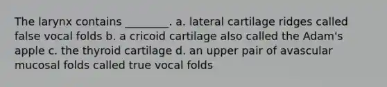 The larynx contains ________. a. lateral cartilage ridges called false vocal folds b. a cricoid cartilage also called the Adam's apple c. the thyroid cartilage d. an upper pair of avascular mucosal folds called true vocal folds