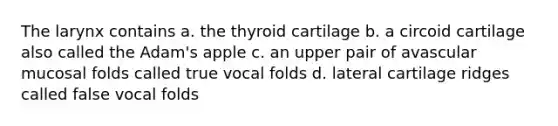 The larynx contains a. the thyroid cartilage b. a circoid cartilage also called the Adam's apple c. an upper pair of avascular mucosal folds called true vocal folds d. lateral cartilage ridges called false vocal folds