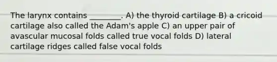 The larynx contains ________. A) the thyroid cartilage B) a cricoid cartilage also called the Adam's apple C) an upper pair of avascular mucosal folds called true vocal folds D) lateral cartilage ridges called false vocal folds