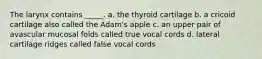 The larynx contains _____. a. the thyroid cartilage b. a cricoid cartilage also called the Adam's apple c. an upper pair of avascular mucosal folds called true vocal cords d. lateral cartilage ridges called false vocal cords