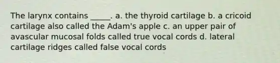 The larynx contains _____. a. the thyroid cartilage b. a cricoid cartilage also called the Adam's apple c. an upper pair of avascular mucosal folds called true vocal cords d. lateral cartilage ridges called false vocal cords