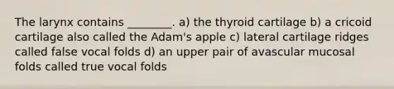 The larynx contains ________. a) the thyroid cartilage b) a cricoid cartilage also called the Adam's apple c) lateral cartilage ridges called false vocal folds d) an upper pair of avascular mucosal folds called true vocal folds