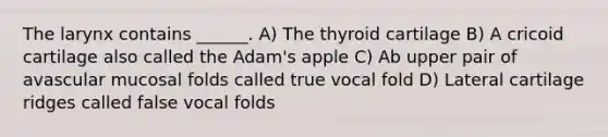 The larynx contains ______. A) The thyroid cartilage B) A cricoid cartilage also called the Adam's apple C) Ab upper pair of avascular mucosal folds called true vocal fold D) Lateral cartilage ridges called false vocal folds