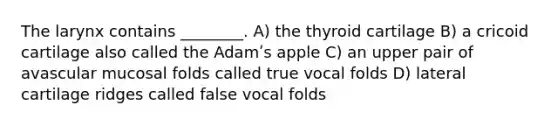 The larynx contains ________. A) the thyroid cartilage B) a cricoid cartilage also called the Adamʹs apple C) an upper pair of avascular mucosal folds called true vocal folds D) lateral cartilage ridges called false vocal folds