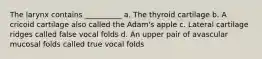 The larynx contains __________ a. The thyroid cartilage b. A cricoid cartilage also called the Adam's apple c. Lateral cartilage ridges called false vocal folds d. An upper pair of avascular mucosal folds called true vocal folds