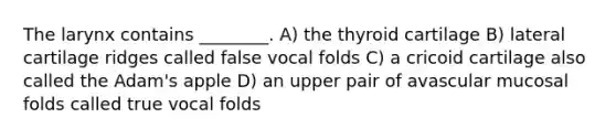 The larynx contains ________. A) the thyroid cartilage B) lateral cartilage ridges called false vocal folds C) a cricoid cartilage also called the Adam's apple D) an upper pair of avascular mucosal folds called true vocal folds