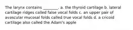 The larynx contains ________. a. the thyroid cartilage b. lateral cartilage ridges called false vocal folds c. an upper pair of avascular mucosal folds called true vocal folds d. a cricoid cartilage also called the Adam's apple