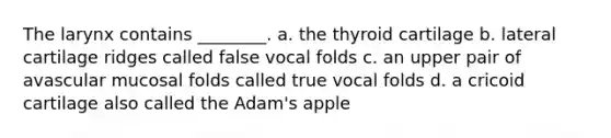 The larynx contains ________. a. the thyroid cartilage b. lateral cartilage ridges called false vocal folds c. an upper pair of avascular mucosal folds called true vocal folds d. a cricoid cartilage also called the Adam's apple