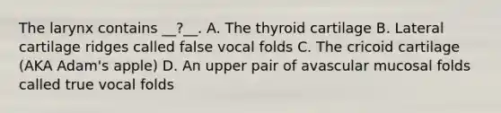 The larynx contains __?__. A. The thyroid cartilage B. Lateral cartilage ridges called false vocal folds C. The cricoid cartilage (AKA Adam's apple) D. An upper pair of avascular mucosal folds called true vocal folds