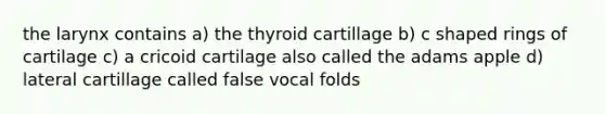 the larynx contains a) the thyroid cartillage b) c shaped rings of cartilage c) a cricoid cartilage also called the adams apple d) lateral cartillage called false vocal folds