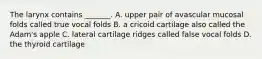 The larynx contains _______. A. upper pair of avascular mucosal folds called true vocal folds B. a cricoid cartilage also called the Adam's apple C. lateral cartilage ridges called false vocal folds D. the thyroid cartilage