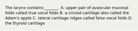 The larynx contains _______. A. upper pair of avascular mucosal folds called true vocal folds B. a cricoid cartilage also called the Adam's apple C. lateral cartilage ridges called false vocal folds D. the thyroid cartilage