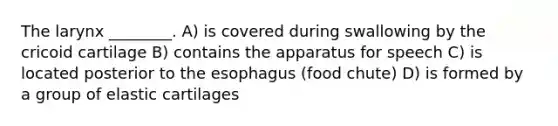 The larynx ________. A) is covered during swallowing by the cricoid cartilage B) contains the apparatus for speech C) is located posterior to the esophagus (food chute) D) is formed by a group of elastic cartilages
