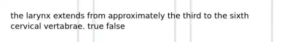 the larynx extends from approximately the third to the sixth cervical vertabrae. true false