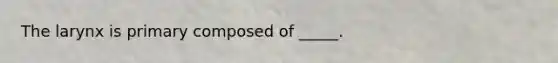 The larynx is primary composed of _____.