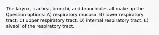 The larynx, trachea, bronchi, and bronchioles all make up the Question options: A) respiratory mucosa. B) lower respiratory tract. C) upper respiratory tract. D) internal respiratory tract. E) alveoli of the respiratory tract.