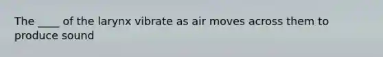 The ____ of the larynx vibrate as air moves across them to produce sound