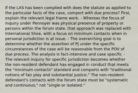 If the LAS has been complied with does the statute as applied to the particular facts of the case, comport with due process? First, explain the relevant legal frame work. - Whereas the focus of inquiry under Pennoyer was physical presence of property or persons within the forum state, that approach was replaced with International Shoe, with a focus on minimum contacts when in personal jurisdiction is at issue. - The overarching goal is to determine whether the assertion of PJ under the specific circumstances of the case will be reasonable from the POV of due process. The analysis is fact-intensive and case specific - The relevant inquiry for specific jurisdiction becomes whether the non-resident defendant has engaged in conduct that meets the "minimum contacts" standard and comports with "traditional notions of fair play and substantial justice." The non-resident defendant's contacts with the forum state must be "systematic and continuous," not "single or isolated."