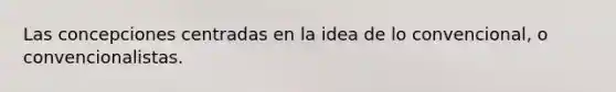 Las concepciones centradas en la idea de lo convencional, o convencionalistas.