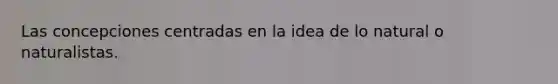 Las concepciones centradas en la idea de lo natural o naturalistas.