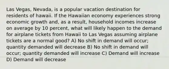 Las Vegas, Nevada, is a popular vacation destination for residents of hawaii. If the Hawaiian economy experiences strong economic growth and, as a result, household incomes increase on average by 10 percent, what will likely happen to the demand for airplane tickets from Hawaii to Las Vegas assuming airplane tickets are a normal good? A) No shift in demand will occur; quantity demanded will decrease B) No shift in demand will occur; quantity demanded will increase C) Demand will increase D) Demand will decrease