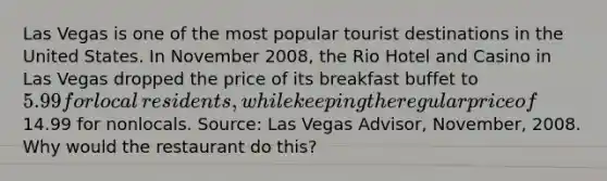 Las Vegas is one of the most popular tourist destinations in the United States. In November​ 2008, the Rio Hotel and Casino in Las Vegas dropped the price of its breakfast buffet to​ 5.99 for local​ residents, while keeping the regular price of​14.99 for nonlocals. ​Source: Las Vegas Advisor​, ​November, 2008. Why would the restaurant do​ this?