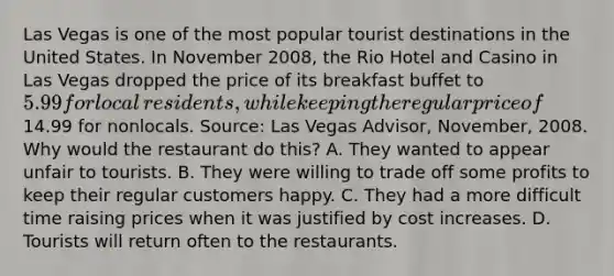 Las Vegas is one of the most popular tourist destinations in the United States. In November​ 2008, the Rio Hotel and Casino in Las Vegas dropped the price of its breakfast buffet to​ 5.99 for local​ residents, while keeping the regular price of​14.99 for nonlocals. ​Source: Las Vegas Advisor​, ​November, 2008. Why would the restaurant do​ this? A. They wanted to appear unfair to tourists. B. They were willing to trade off some profits to keep their regular customers happy. C. They had a more difficult time raising prices when it was justified by cost increases. D. Tourists will return often to the restaurants.