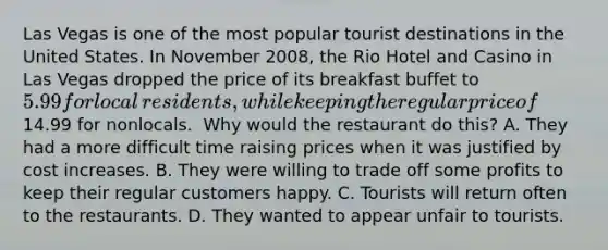 Las Vegas is one of the most popular tourist destinations in the United States. In November​ 2008, the Rio Hotel and Casino in Las Vegas dropped the price of its breakfast buffet to​ 5.99 for local​ residents, while keeping the regular price of​14.99 for nonlocals. ​ Why would the restaurant do​ this? A. They had a more difficult time raising prices when it was justified by cost increases. B. They were willing to trade off some profits to keep their regular customers happy. C. Tourists will return often to the restaurants. D. They wanted to appear unfair to tourists.