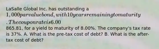 LaSalle Global Inc. has outstanding a 1,000 par value bond, with 10 years remaining to maturity. The coupon rate is 6.00%. The bond is currently selling in the market for865.81, for a yield to maturity of 8.00%. The company's tax rate is 37%. A. What is the pre-tax cost of debt? B. What is the after-tax cost of debt?