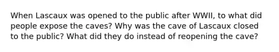 When Lascaux was opened to the public after WWII, to what did people expose the caves? Why was the cave of Lascaux closed to the public? What did they do instead of reopening the cave?
