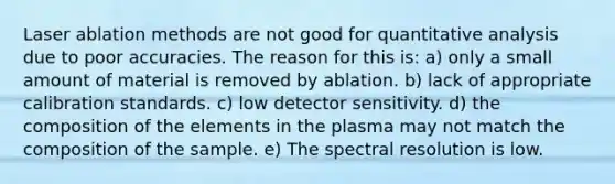 Laser ablation methods are not good for quantitative analysis due to poor accuracies. The reason for this is: a) only a small amount of material is removed by ablation. b) lack of appropriate calibration standards. c) low detector sensitivity. d) the composition of the elements in the plasma may not match the composition of the sample. e) The spectral resolution is low.