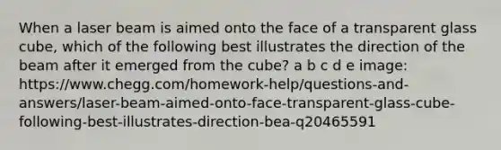 When a laser beam is aimed onto the face of a transparent glass cube, which of the following best illustrates the direction of the beam after it emerged from the cube? a b c d e image: https://www.chegg.com/homework-help/questions-and-answers/laser-beam-aimed-onto-face-transparent-glass-cube-following-best-illustrates-direction-bea-q20465591