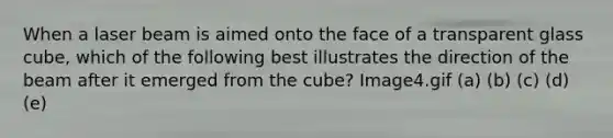 When a laser beam is aimed onto the face of a transparent glass cube, which of the following best illustrates the direction of the beam after it emerged from the cube? Image4.gif (a) (b) (c) (d) (e)