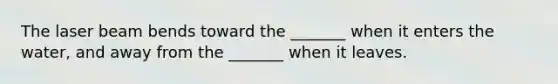 The laser beam bends toward the _______ when it enters the water, and away from the _______ when it leaves.