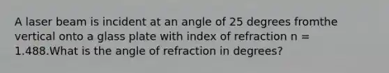 A laser beam is incident at an angle of 25 degrees fromthe vertical onto a glass plate with index of refraction n = 1.488.What is the angle of refraction in degrees?