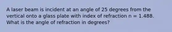 A laser beam is incident at an angle of 25 degrees from the vertical onto a glass plate with index of refraction n = 1.488. What is the angle of refraction in degrees?