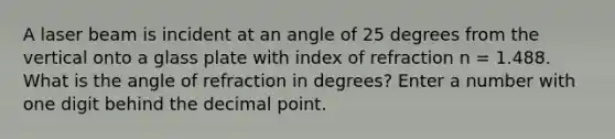 A laser beam is incident at an angle of 25 degrees from the vertical onto a glass plate with index of refraction n = 1.488. What is the angle of refraction in degrees? Enter a number with one digit behind the decimal point.