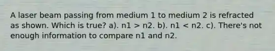 A laser beam passing from medium 1 to medium 2 is refracted as shown. Which is true? a). n1 > n2. b). n1 < n2. c). There's not enough information to compare n1 and n2.