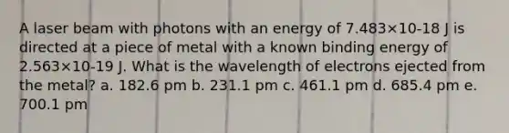 A laser beam with photons with an energy of 7.483×10-18 J is directed at a piece of metal with a known binding energy of 2.563×10-19 J. What is the wavelength of electrons ejected from the metal? a. 182.6 pm b. 231.1 pm c. 461.1 pm d. 685.4 pm e. 700.1 pm