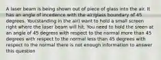 A laser beam is being shown out of piece of glass into the air. It has an angle of incedence with the air/glass boundary of 45 degrees. You(standing in the air) want to hold a small screen right where the laser beam will hit. You need to hold the sreen at an angle of 45 degress with respect to the normal more than 45 degrees with respect to the normal less than 45 degrees with respect to the normal there is not enough information to answer this question