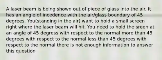 A laser beam is being shown out of piece of glass into the air. It has an angle of incedence with the air/glass boundary of 45 degrees. You(standing in the air) want to hold a small screen right where the laser beam will hit. You need to hold the sreen at an angle of 45 degress with respect to the normal more than 45 degrees with respect to the normal less than 45 degrees with respect to the normal there is not enough information to answer this question