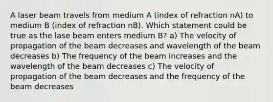 A laser beam travels from medium A (index of refraction nA) to medium B (index of refraction nB). Which statement could be true as the lase beam enters medium B? a) The velocity of propagation of the beam decreases and wavelength of the beam decreases b) The frequency of the beam increases and the wavelength of the beam decreases c) The velocity of propagation of the beam decreases and the frequency of the beam decreases