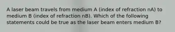 A laser beam travels from medium A (index of refraction nA) to medium B (index of refraction nB). Which of the following statements could be true as the laser beam enters medium B?