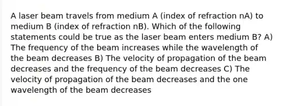 A laser beam travels from medium A (index of refraction nA) to medium B (index of refraction nB). Which of the following statements could be true as the laser beam enters medium B? A) The frequency of the beam increases while the wavelength of the beam decreases B) The velocity of propagation of the beam decreases and the frequency of the beam decreases C) The velocity of propagation of the beam decreases and the one wavelength of the beam decreases