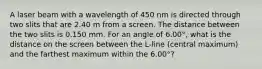 A laser beam with a wavelength of 450 nm is directed through two slits that are 2.40 m from a screen. The distance between the two slits is 0.150 mm. For an angle of 6.00°, what is the distance on the screen between the L-line (central maximum) and the farthest maximum within the 6.00°?