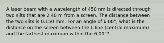 A laser beam with a wavelength of 450 nm is directed through two slits that are 2.40 m from a screen. The distance between the two slits is 0.150 mm. For an angle of 6.00°, what is the distance on the screen between the L-line (central maximum) and the farthest maximum within the 6.00°?