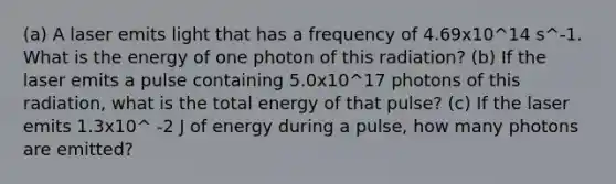 (a) A laser emits light that has a frequency of 4.69x10^14 s^-1. What is the energy of one photon of this radiation? (b) If the laser emits a pulse containing 5.0x10^17 photons of this radiation, what is the total energy of that pulse? (c) If the laser emits 1.3x10^ -2 J of energy during a pulse, how many photons are emitted?