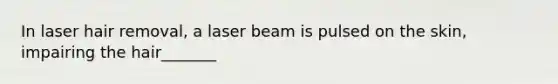 In laser hair removal, a laser beam is pulsed on the skin, impairing the hair_______