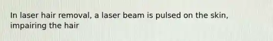In laser hair removal, a laser beam is pulsed on the skin, impairing the hair